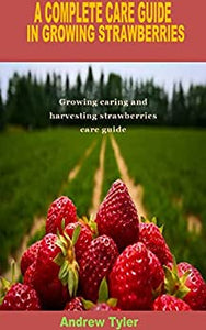 A COMPLETE CARE GUIDE IN GROWING STRAWBERRIES: Growing caring and harvesting strawberries care guide